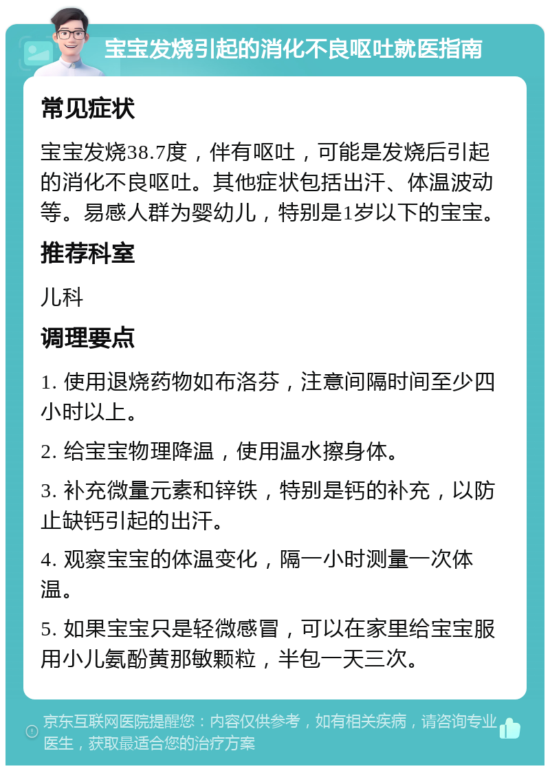 宝宝发烧引起的消化不良呕吐就医指南 常见症状 宝宝发烧38.7度，伴有呕吐，可能是发烧后引起的消化不良呕吐。其他症状包括出汗、体温波动等。易感人群为婴幼儿，特别是1岁以下的宝宝。 推荐科室 儿科 调理要点 1. 使用退烧药物如布洛芬，注意间隔时间至少四小时以上。 2. 给宝宝物理降温，使用温水擦身体。 3. 补充微量元素和锌铁，特别是钙的补充，以防止缺钙引起的出汗。 4. 观察宝宝的体温变化，隔一小时测量一次体温。 5. 如果宝宝只是轻微感冒，可以在家里给宝宝服用小儿氨酚黄那敏颗粒，半包一天三次。