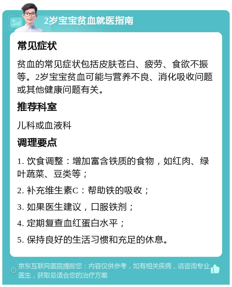 2岁宝宝贫血就医指南 常见症状 贫血的常见症状包括皮肤苍白、疲劳、食欲不振等。2岁宝宝贫血可能与营养不良、消化吸收问题或其他健康问题有关。 推荐科室 儿科或血液科 调理要点 1. 饮食调整：增加富含铁质的食物，如红肉、绿叶蔬菜、豆类等； 2. 补充维生素C：帮助铁的吸收； 3. 如果医生建议，口服铁剂； 4. 定期复查血红蛋白水平； 5. 保持良好的生活习惯和充足的休息。