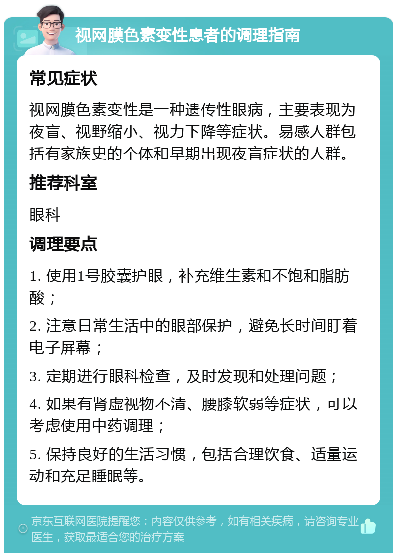 视网膜色素变性患者的调理指南 常见症状 视网膜色素变性是一种遗传性眼病，主要表现为夜盲、视野缩小、视力下降等症状。易感人群包括有家族史的个体和早期出现夜盲症状的人群。 推荐科室 眼科 调理要点 1. 使用1号胶囊护眼，补充维生素和不饱和脂肪酸； 2. 注意日常生活中的眼部保护，避免长时间盯着电子屏幕； 3. 定期进行眼科检查，及时发现和处理问题； 4. 如果有肾虚视物不清、腰膝软弱等症状，可以考虑使用中药调理； 5. 保持良好的生活习惯，包括合理饮食、适量运动和充足睡眠等。