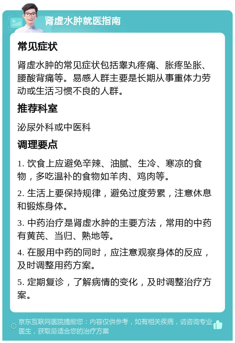 肾虚水肿就医指南 常见症状 肾虚水肿的常见症状包括睾丸疼痛、胀疼坠胀、腰酸背痛等。易感人群主要是长期从事重体力劳动或生活习惯不良的人群。 推荐科室 泌尿外科或中医科 调理要点 1. 饮食上应避免辛辣、油腻、生冷、寒凉的食物，多吃温补的食物如羊肉、鸡肉等。 2. 生活上要保持规律，避免过度劳累，注意休息和锻炼身体。 3. 中药治疗是肾虚水肿的主要方法，常用的中药有黄芪、当归、熟地等。 4. 在服用中药的同时，应注意观察身体的反应，及时调整用药方案。 5. 定期复诊，了解病情的变化，及时调整治疗方案。