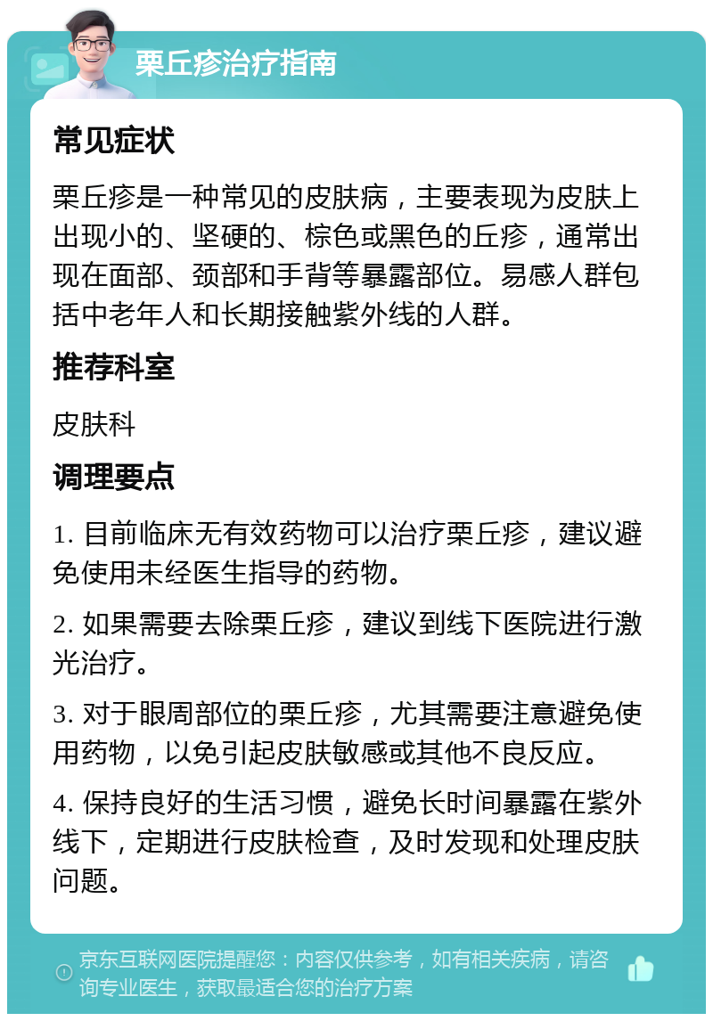 栗丘疹治疗指南 常见症状 栗丘疹是一种常见的皮肤病，主要表现为皮肤上出现小的、坚硬的、棕色或黑色的丘疹，通常出现在面部、颈部和手背等暴露部位。易感人群包括中老年人和长期接触紫外线的人群。 推荐科室 皮肤科 调理要点 1. 目前临床无有效药物可以治疗栗丘疹，建议避免使用未经医生指导的药物。 2. 如果需要去除栗丘疹，建议到线下医院进行激光治疗。 3. 对于眼周部位的栗丘疹，尤其需要注意避免使用药物，以免引起皮肤敏感或其他不良反应。 4. 保持良好的生活习惯，避免长时间暴露在紫外线下，定期进行皮肤检查，及时发现和处理皮肤问题。