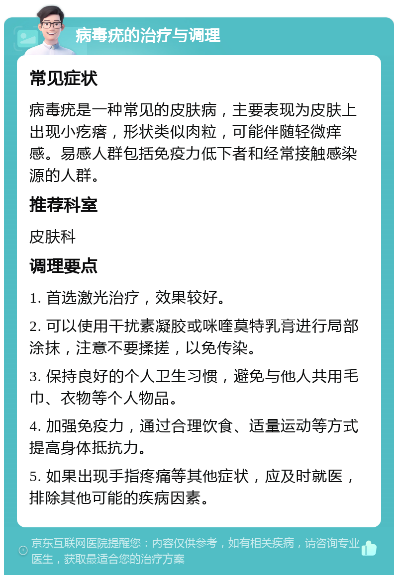 病毒疣的治疗与调理 常见症状 病毒疣是一种常见的皮肤病，主要表现为皮肤上出现小疙瘩，形状类似肉粒，可能伴随轻微痒感。易感人群包括免疫力低下者和经常接触感染源的人群。 推荐科室 皮肤科 调理要点 1. 首选激光治疗，效果较好。 2. 可以使用干扰素凝胶或咪喹莫特乳膏进行局部涂抹，注意不要揉搓，以免传染。 3. 保持良好的个人卫生习惯，避免与他人共用毛巾、衣物等个人物品。 4. 加强免疫力，通过合理饮食、适量运动等方式提高身体抵抗力。 5. 如果出现手指疼痛等其他症状，应及时就医，排除其他可能的疾病因素。