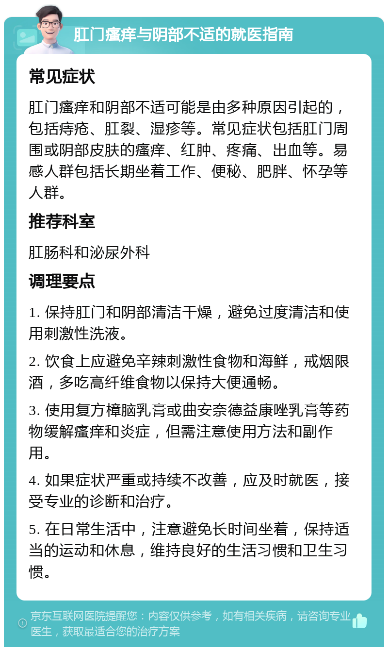 肛门瘙痒与阴部不适的就医指南 常见症状 肛门瘙痒和阴部不适可能是由多种原因引起的，包括痔疮、肛裂、湿疹等。常见症状包括肛门周围或阴部皮肤的瘙痒、红肿、疼痛、出血等。易感人群包括长期坐着工作、便秘、肥胖、怀孕等人群。 推荐科室 肛肠科和泌尿外科 调理要点 1. 保持肛门和阴部清洁干燥，避免过度清洁和使用刺激性洗液。 2. 饮食上应避免辛辣刺激性食物和海鲜，戒烟限酒，多吃高纤维食物以保持大便通畅。 3. 使用复方樟脑乳膏或曲安奈德益康唑乳膏等药物缓解瘙痒和炎症，但需注意使用方法和副作用。 4. 如果症状严重或持续不改善，应及时就医，接受专业的诊断和治疗。 5. 在日常生活中，注意避免长时间坐着，保持适当的运动和休息，维持良好的生活习惯和卫生习惯。