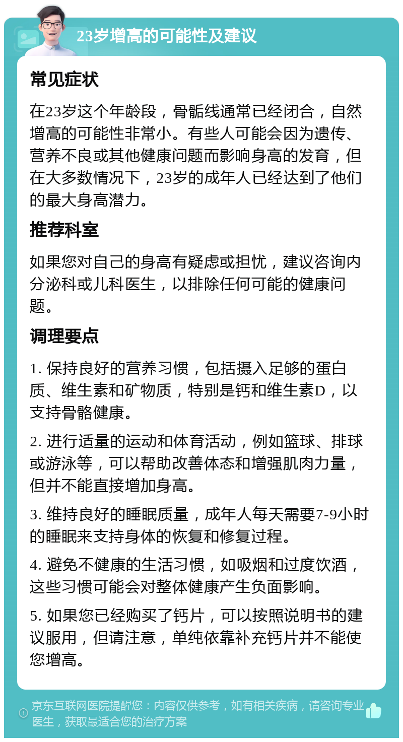 23岁增高的可能性及建议 常见症状 在23岁这个年龄段，骨骺线通常已经闭合，自然增高的可能性非常小。有些人可能会因为遗传、营养不良或其他健康问题而影响身高的发育，但在大多数情况下，23岁的成年人已经达到了他们的最大身高潜力。 推荐科室 如果您对自己的身高有疑虑或担忧，建议咨询内分泌科或儿科医生，以排除任何可能的健康问题。 调理要点 1. 保持良好的营养习惯，包括摄入足够的蛋白质、维生素和矿物质，特别是钙和维生素D，以支持骨骼健康。 2. 进行适量的运动和体育活动，例如篮球、排球或游泳等，可以帮助改善体态和增强肌肉力量，但并不能直接增加身高。 3. 维持良好的睡眠质量，成年人每天需要7-9小时的睡眠来支持身体的恢复和修复过程。 4. 避免不健康的生活习惯，如吸烟和过度饮酒，这些习惯可能会对整体健康产生负面影响。 5. 如果您已经购买了钙片，可以按照说明书的建议服用，但请注意，单纯依靠补充钙片并不能使您增高。