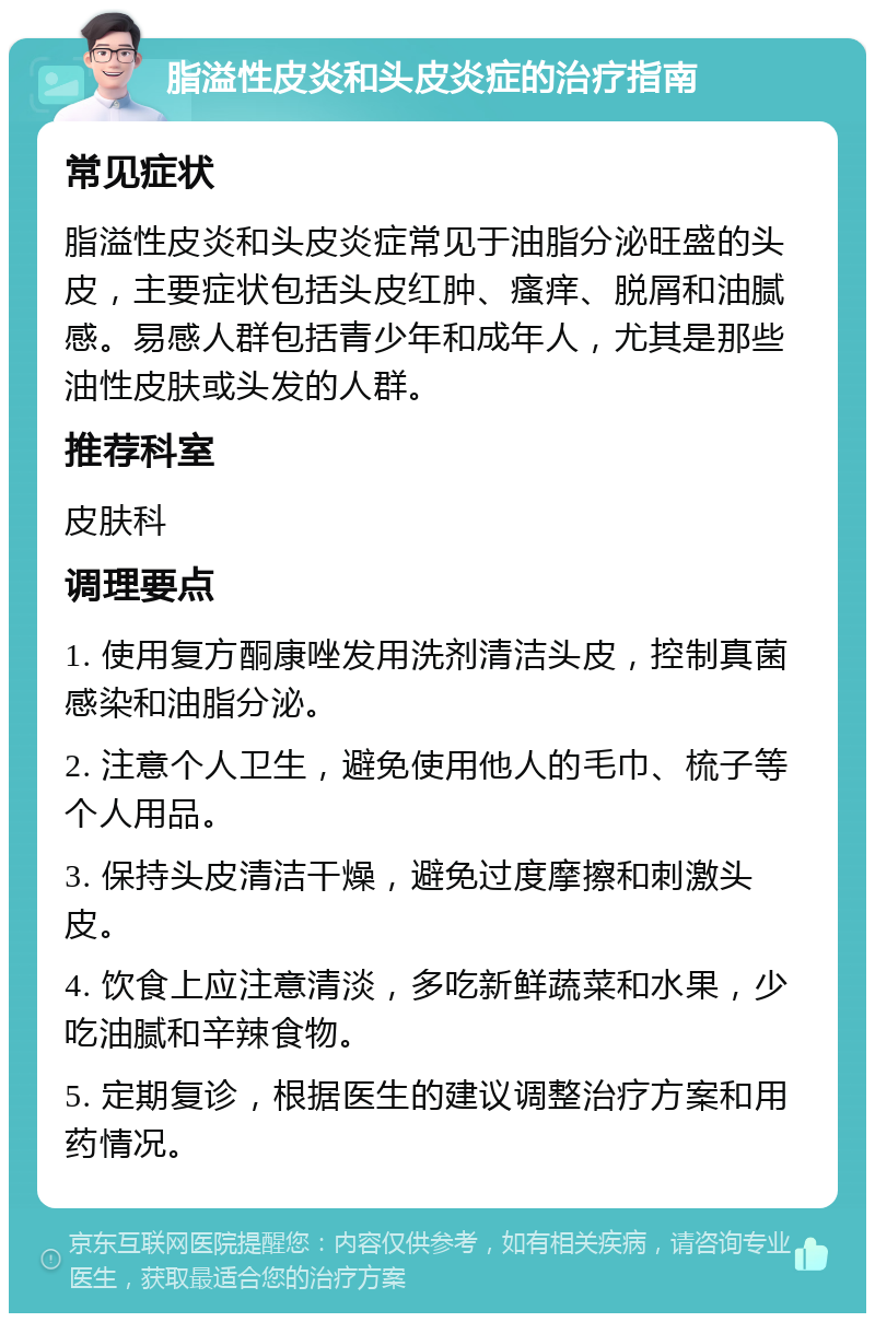 脂溢性皮炎和头皮炎症的治疗指南 常见症状 脂溢性皮炎和头皮炎症常见于油脂分泌旺盛的头皮，主要症状包括头皮红肿、瘙痒、脱屑和油腻感。易感人群包括青少年和成年人，尤其是那些油性皮肤或头发的人群。 推荐科室 皮肤科 调理要点 1. 使用复方酮康唑发用洗剂清洁头皮，控制真菌感染和油脂分泌。 2. 注意个人卫生，避免使用他人的毛巾、梳子等个人用品。 3. 保持头皮清洁干燥，避免过度摩擦和刺激头皮。 4. 饮食上应注意清淡，多吃新鲜蔬菜和水果，少吃油腻和辛辣食物。 5. 定期复诊，根据医生的建议调整治疗方案和用药情况。