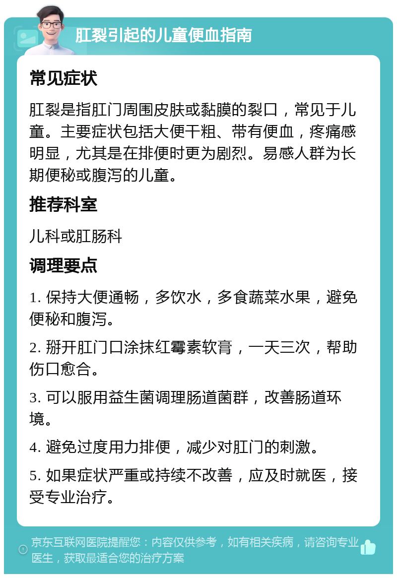 肛裂引起的儿童便血指南 常见症状 肛裂是指肛门周围皮肤或黏膜的裂口，常见于儿童。主要症状包括大便干粗、带有便血，疼痛感明显，尤其是在排便时更为剧烈。易感人群为长期便秘或腹泻的儿童。 推荐科室 儿科或肛肠科 调理要点 1. 保持大便通畅，多饮水，多食蔬菜水果，避免便秘和腹泻。 2. 掰开肛门口涂抹红霉素软膏，一天三次，帮助伤口愈合。 3. 可以服用益生菌调理肠道菌群，改善肠道环境。 4. 避免过度用力排便，减少对肛门的刺激。 5. 如果症状严重或持续不改善，应及时就医，接受专业治疗。