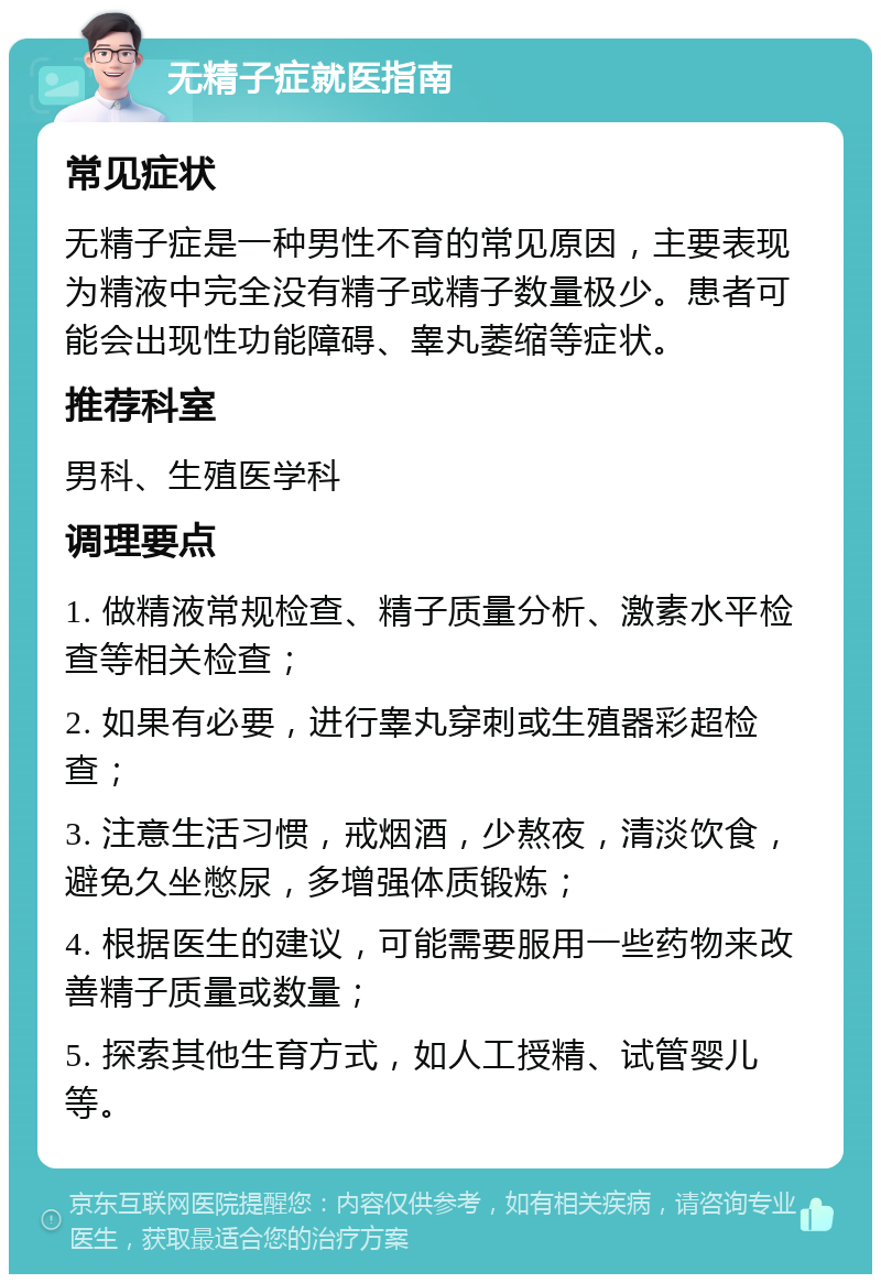 无精子症就医指南 常见症状 无精子症是一种男性不育的常见原因，主要表现为精液中完全没有精子或精子数量极少。患者可能会出现性功能障碍、睾丸萎缩等症状。 推荐科室 男科、生殖医学科 调理要点 1. 做精液常规检查、精子质量分析、激素水平检查等相关检查； 2. 如果有必要，进行睾丸穿刺或生殖器彩超检查； 3. 注意生活习惯，戒烟酒，少熬夜，清淡饮食，避免久坐憋尿，多增强体质锻炼； 4. 根据医生的建议，可能需要服用一些药物来改善精子质量或数量； 5. 探索其他生育方式，如人工授精、试管婴儿等。