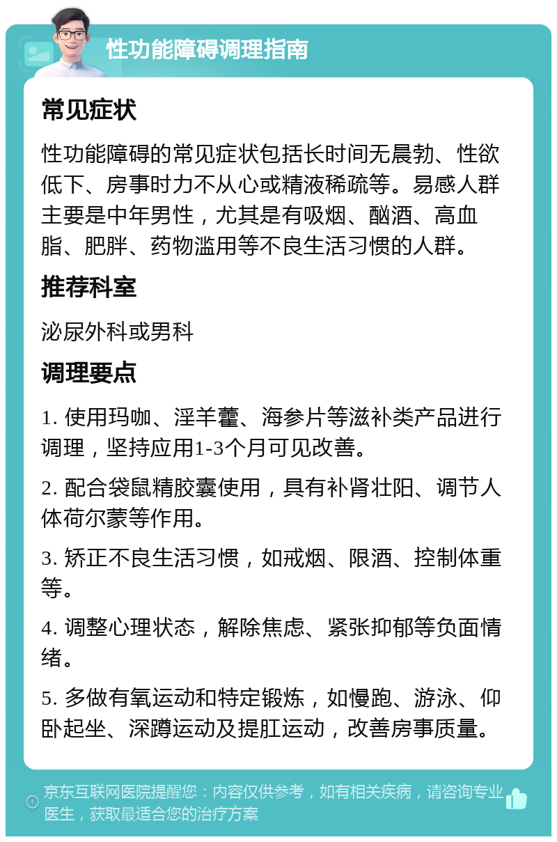 性功能障碍调理指南 常见症状 性功能障碍的常见症状包括长时间无晨勃、性欲低下、房事时力不从心或精液稀疏等。易感人群主要是中年男性，尤其是有吸烟、酗酒、高血脂、肥胖、药物滥用等不良生活习惯的人群。 推荐科室 泌尿外科或男科 调理要点 1. 使用玛咖、淫羊藿、海参片等滋补类产品进行调理，坚持应用1-3个月可见改善。 2. 配合袋鼠精胶囊使用，具有补肾壮阳、调节人体荷尔蒙等作用。 3. 矫正不良生活习惯，如戒烟、限酒、控制体重等。 4. 调整心理状态，解除焦虑、紧张抑郁等负面情绪。 5. 多做有氧运动和特定锻炼，如慢跑、游泳、仰卧起坐、深蹲运动及提肛运动，改善房事质量。