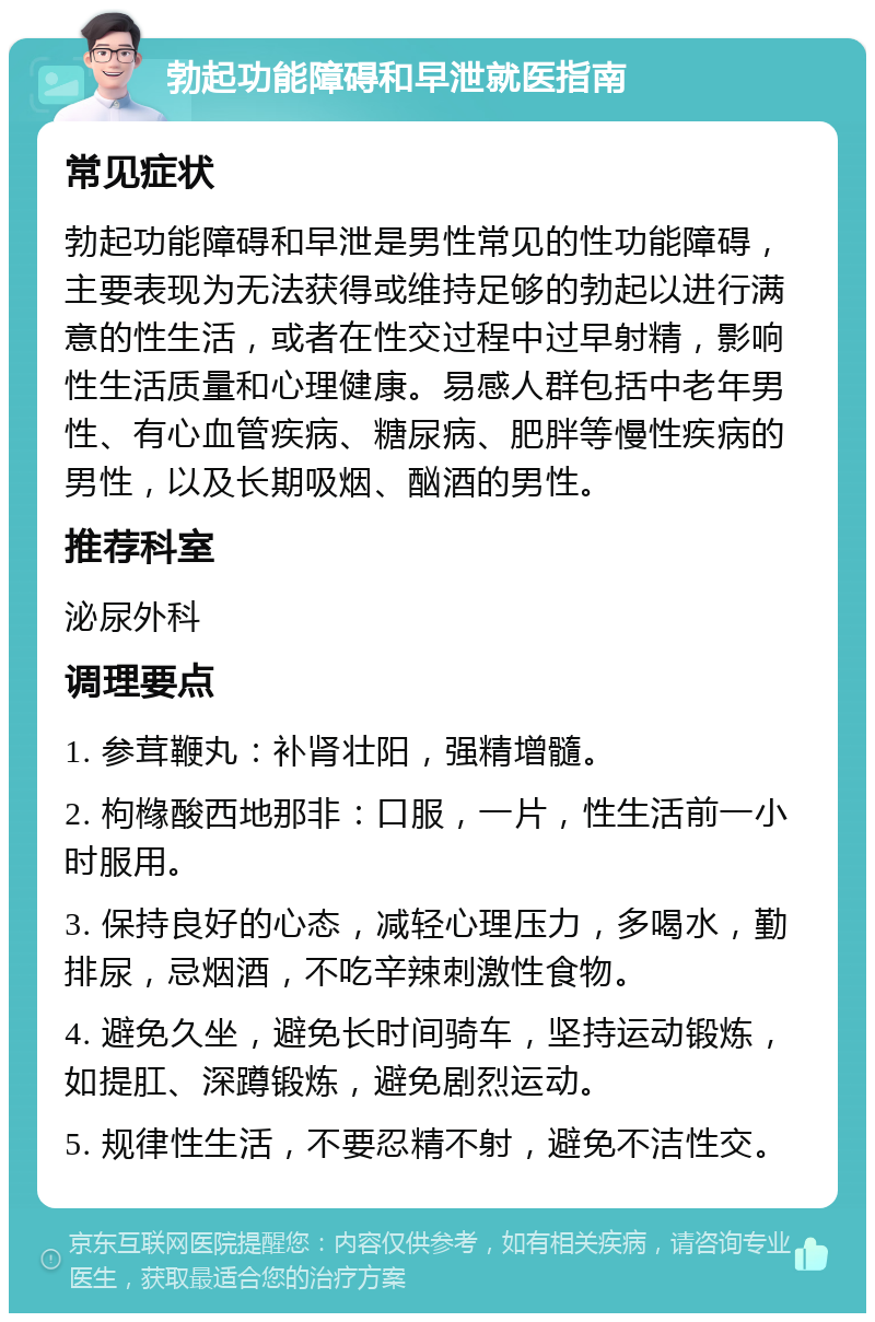 勃起功能障碍和早泄就医指南 常见症状 勃起功能障碍和早泄是男性常见的性功能障碍，主要表现为无法获得或维持足够的勃起以进行满意的性生活，或者在性交过程中过早射精，影响性生活质量和心理健康。易感人群包括中老年男性、有心血管疾病、糖尿病、肥胖等慢性疾病的男性，以及长期吸烟、酗酒的男性。 推荐科室 泌尿外科 调理要点 1. 参茸鞭丸：补肾壮阳，强精增髓。 2. 枸橼酸西地那非：口服，一片，性生活前一小时服用。 3. 保持良好的心态，减轻心理压力，多喝水，勤排尿，忌烟酒，不吃辛辣刺激性食物。 4. 避免久坐，避免长时间骑车，坚持运动锻炼，如提肛、深蹲锻炼，避免剧烈运动。 5. 规律性生活，不要忍精不射，避免不洁性交。