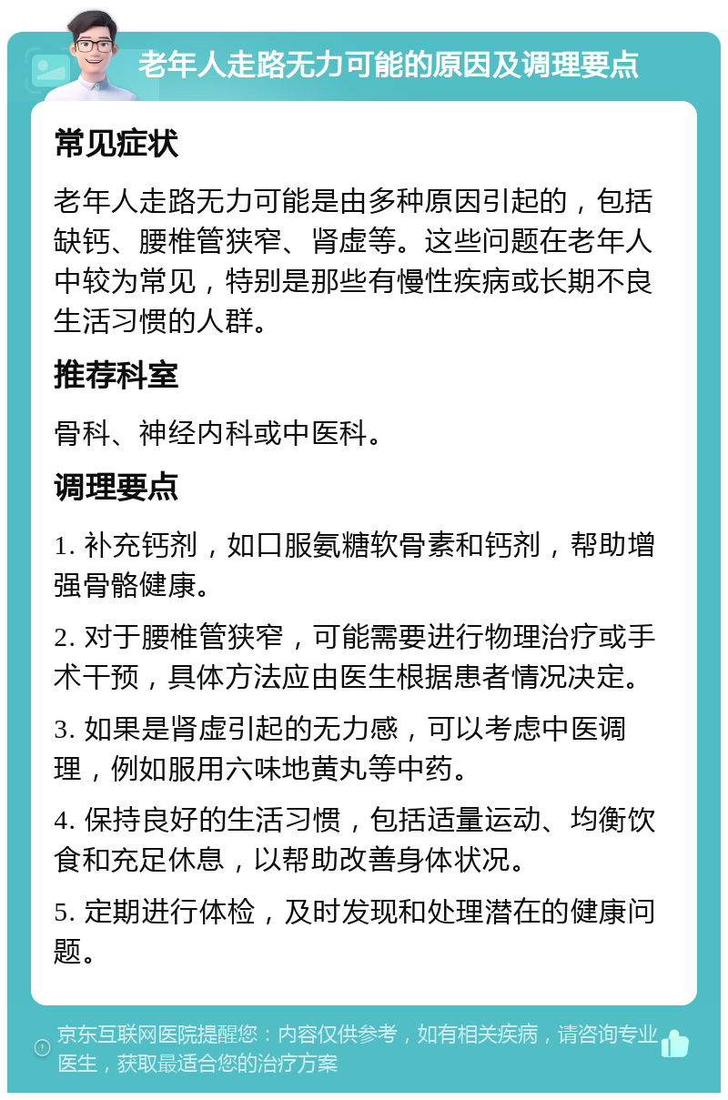 老年人走路无力可能的原因及调理要点 常见症状 老年人走路无力可能是由多种原因引起的，包括缺钙、腰椎管狭窄、肾虚等。这些问题在老年人中较为常见，特别是那些有慢性疾病或长期不良生活习惯的人群。 推荐科室 骨科、神经内科或中医科。 调理要点 1. 补充钙剂，如口服氨糖软骨素和钙剂，帮助增强骨骼健康。 2. 对于腰椎管狭窄，可能需要进行物理治疗或手术干预，具体方法应由医生根据患者情况决定。 3. 如果是肾虚引起的无力感，可以考虑中医调理，例如服用六味地黄丸等中药。 4. 保持良好的生活习惯，包括适量运动、均衡饮食和充足休息，以帮助改善身体状况。 5. 定期进行体检，及时发现和处理潜在的健康问题。