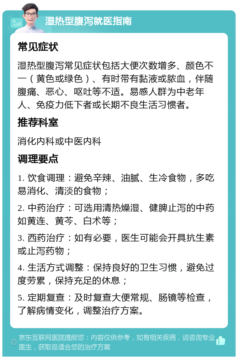 湿热型腹泻就医指南 常见症状 湿热型腹泻常见症状包括大便次数增多、颜色不一（黄色或绿色）、有时带有黏液或脓血，伴随腹痛、恶心、呕吐等不适。易感人群为中老年人、免疫力低下者或长期不良生活习惯者。 推荐科室 消化内科或中医内科 调理要点 1. 饮食调理：避免辛辣、油腻、生冷食物，多吃易消化、清淡的食物； 2. 中药治疗：可选用清热燥湿、健脾止泻的中药如黄连、黄芩、白术等； 3. 西药治疗：如有必要，医生可能会开具抗生素或止泻药物； 4. 生活方式调整：保持良好的卫生习惯，避免过度劳累，保持充足的休息； 5. 定期复查：及时复查大便常规、肠镜等检查，了解病情变化，调整治疗方案。