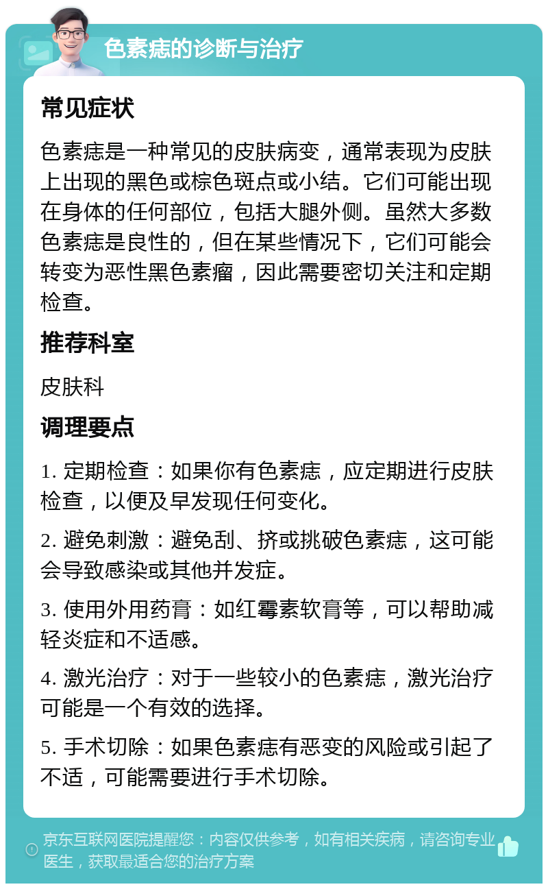 色素痣的诊断与治疗 常见症状 色素痣是一种常见的皮肤病变，通常表现为皮肤上出现的黑色或棕色斑点或小结。它们可能出现在身体的任何部位，包括大腿外侧。虽然大多数色素痣是良性的，但在某些情况下，它们可能会转变为恶性黑色素瘤，因此需要密切关注和定期检查。 推荐科室 皮肤科 调理要点 1. 定期检查：如果你有色素痣，应定期进行皮肤检查，以便及早发现任何变化。 2. 避免刺激：避免刮、挤或挑破色素痣，这可能会导致感染或其他并发症。 3. 使用外用药膏：如红霉素软膏等，可以帮助减轻炎症和不适感。 4. 激光治疗：对于一些较小的色素痣，激光治疗可能是一个有效的选择。 5. 手术切除：如果色素痣有恶变的风险或引起了不适，可能需要进行手术切除。