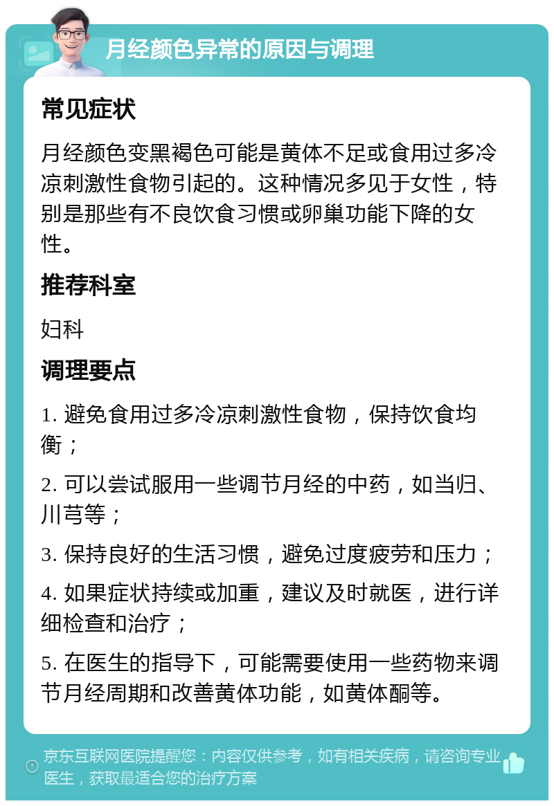 月经颜色异常的原因与调理 常见症状 月经颜色变黑褐色可能是黄体不足或食用过多冷凉刺激性食物引起的。这种情况多见于女性，特别是那些有不良饮食习惯或卵巢功能下降的女性。 推荐科室 妇科 调理要点 1. 避免食用过多冷凉刺激性食物，保持饮食均衡； 2. 可以尝试服用一些调节月经的中药，如当归、川芎等； 3. 保持良好的生活习惯，避免过度疲劳和压力； 4. 如果症状持续或加重，建议及时就医，进行详细检查和治疗； 5. 在医生的指导下，可能需要使用一些药物来调节月经周期和改善黄体功能，如黄体酮等。