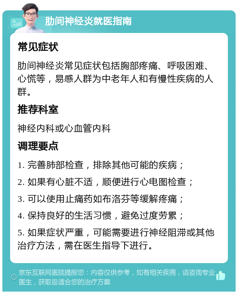 肋间神经炎就医指南 常见症状 肋间神经炎常见症状包括胸部疼痛、呼吸困难、心慌等，易感人群为中老年人和有慢性疾病的人群。 推荐科室 神经内科或心血管内科 调理要点 1. 完善肺部检查，排除其他可能的疾病； 2. 如果有心脏不适，顺便进行心电图检查； 3. 可以使用止痛药如布洛芬等缓解疼痛； 4. 保持良好的生活习惯，避免过度劳累； 5. 如果症状严重，可能需要进行神经阻滞或其他治疗方法，需在医生指导下进行。