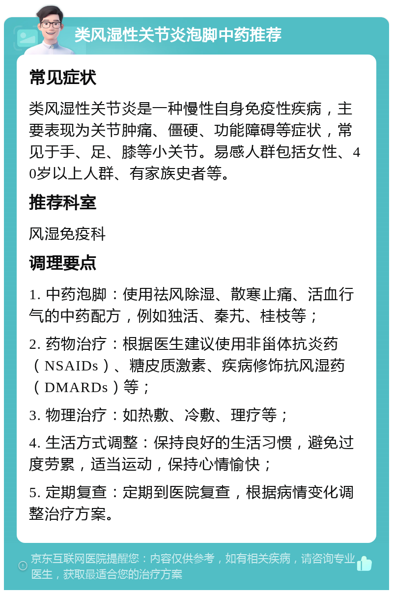 类风湿性关节炎泡脚中药推荐 常见症状 类风湿性关节炎是一种慢性自身免疫性疾病，主要表现为关节肿痛、僵硬、功能障碍等症状，常见于手、足、膝等小关节。易感人群包括女性、40岁以上人群、有家族史者等。 推荐科室 风湿免疫科 调理要点 1. 中药泡脚：使用祛风除湿、散寒止痛、活血行气的中药配方，例如独活、秦艽、桂枝等； 2. 药物治疗：根据医生建议使用非甾体抗炎药（NSAIDs）、糖皮质激素、疾病修饰抗风湿药（DMARDs）等； 3. 物理治疗：如热敷、冷敷、理疗等； 4. 生活方式调整：保持良好的生活习惯，避免过度劳累，适当运动，保持心情愉快； 5. 定期复查：定期到医院复查，根据病情变化调整治疗方案。