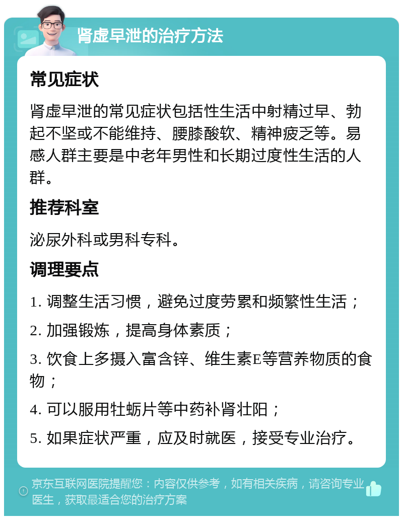 肾虚早泄的治疗方法 常见症状 肾虚早泄的常见症状包括性生活中射精过早、勃起不坚或不能维持、腰膝酸软、精神疲乏等。易感人群主要是中老年男性和长期过度性生活的人群。 推荐科室 泌尿外科或男科专科。 调理要点 1. 调整生活习惯，避免过度劳累和频繁性生活； 2. 加强锻炼，提高身体素质； 3. 饮食上多摄入富含锌、维生素E等营养物质的食物； 4. 可以服用牡蛎片等中药补肾壮阳； 5. 如果症状严重，应及时就医，接受专业治疗。