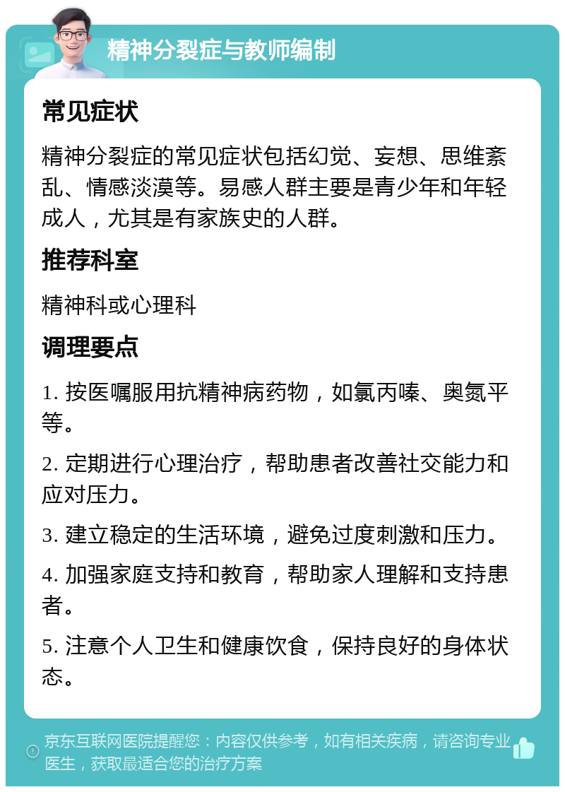 精神分裂症与教师编制 常见症状 精神分裂症的常见症状包括幻觉、妄想、思维紊乱、情感淡漠等。易感人群主要是青少年和年轻成人，尤其是有家族史的人群。 推荐科室 精神科或心理科 调理要点 1. 按医嘱服用抗精神病药物，如氯丙嗪、奥氮平等。 2. 定期进行心理治疗，帮助患者改善社交能力和应对压力。 3. 建立稳定的生活环境，避免过度刺激和压力。 4. 加强家庭支持和教育，帮助家人理解和支持患者。 5. 注意个人卫生和健康饮食，保持良好的身体状态。