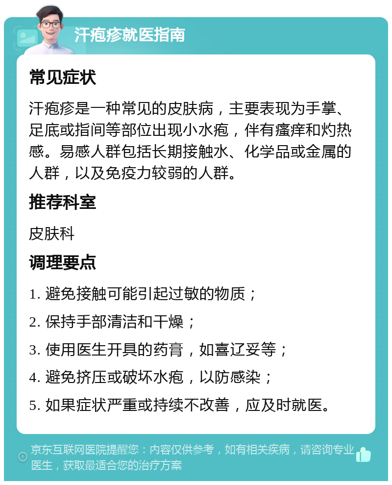 汗疱疹就医指南 常见症状 汗疱疹是一种常见的皮肤病，主要表现为手掌、足底或指间等部位出现小水疱，伴有瘙痒和灼热感。易感人群包括长期接触水、化学品或金属的人群，以及免疫力较弱的人群。 推荐科室 皮肤科 调理要点 1. 避免接触可能引起过敏的物质； 2. 保持手部清洁和干燥； 3. 使用医生开具的药膏，如喜辽妥等； 4. 避免挤压或破坏水疱，以防感染； 5. 如果症状严重或持续不改善，应及时就医。