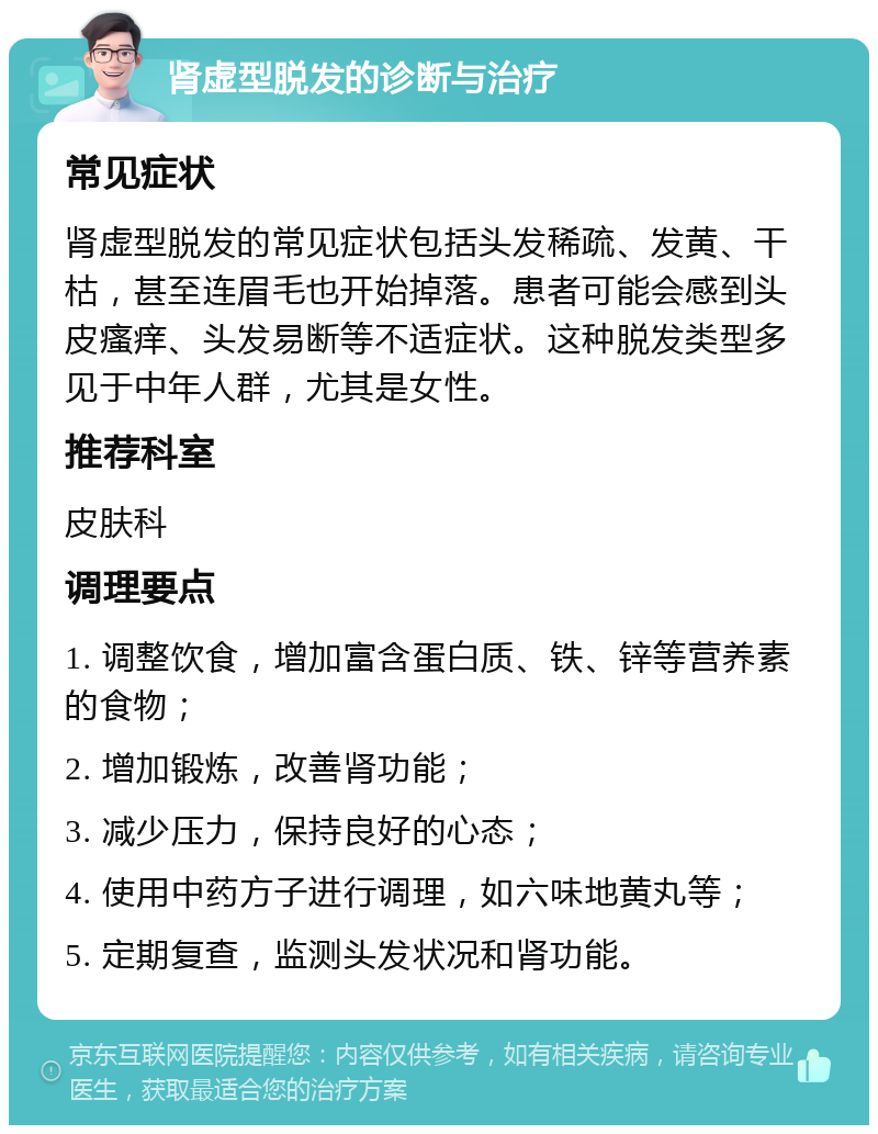 肾虚型脱发的诊断与治疗 常见症状 肾虚型脱发的常见症状包括头发稀疏、发黄、干枯，甚至连眉毛也开始掉落。患者可能会感到头皮瘙痒、头发易断等不适症状。这种脱发类型多见于中年人群，尤其是女性。 推荐科室 皮肤科 调理要点 1. 调整饮食，增加富含蛋白质、铁、锌等营养素的食物； 2. 增加锻炼，改善肾功能； 3. 减少压力，保持良好的心态； 4. 使用中药方子进行调理，如六味地黄丸等； 5. 定期复查，监测头发状况和肾功能。