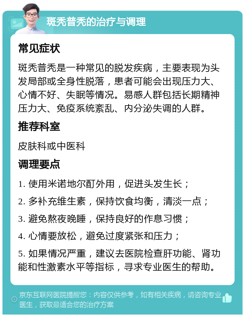 斑秃普秃的治疗与调理 常见症状 斑秃普秃是一种常见的脱发疾病，主要表现为头发局部或全身性脱落，患者可能会出现压力大、心情不好、失眠等情况。易感人群包括长期精神压力大、免疫系统紊乱、内分泌失调的人群。 推荐科室 皮肤科或中医科 调理要点 1. 使用米诺地尔酊外用，促进头发生长； 2. 多补充维生素，保持饮食均衡，清淡一点； 3. 避免熬夜晚睡，保持良好的作息习惯； 4. 心情要放松，避免过度紧张和压力； 5. 如果情况严重，建议去医院检查肝功能、肾功能和性激素水平等指标，寻求专业医生的帮助。