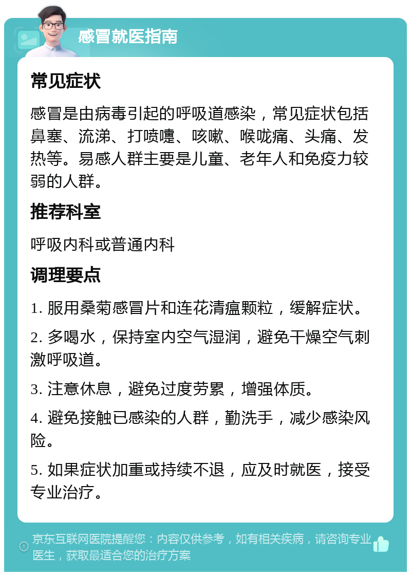 感冒就医指南 常见症状 感冒是由病毒引起的呼吸道感染，常见症状包括鼻塞、流涕、打喷嚏、咳嗽、喉咙痛、头痛、发热等。易感人群主要是儿童、老年人和免疫力较弱的人群。 推荐科室 呼吸内科或普通内科 调理要点 1. 服用桑菊感冒片和连花清瘟颗粒，缓解症状。 2. 多喝水，保持室内空气湿润，避免干燥空气刺激呼吸道。 3. 注意休息，避免过度劳累，增强体质。 4. 避免接触已感染的人群，勤洗手，减少感染风险。 5. 如果症状加重或持续不退，应及时就医，接受专业治疗。