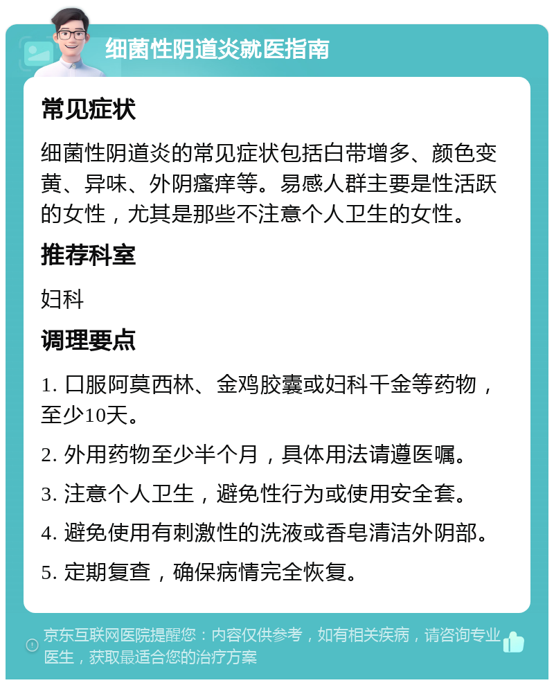 细菌性阴道炎就医指南 常见症状 细菌性阴道炎的常见症状包括白带增多、颜色变黄、异味、外阴瘙痒等。易感人群主要是性活跃的女性，尤其是那些不注意个人卫生的女性。 推荐科室 妇科 调理要点 1. 口服阿莫西林、金鸡胶囊或妇科千金等药物，至少10天。 2. 外用药物至少半个月，具体用法请遵医嘱。 3. 注意个人卫生，避免性行为或使用安全套。 4. 避免使用有刺激性的洗液或香皂清洁外阴部。 5. 定期复查，确保病情完全恢复。