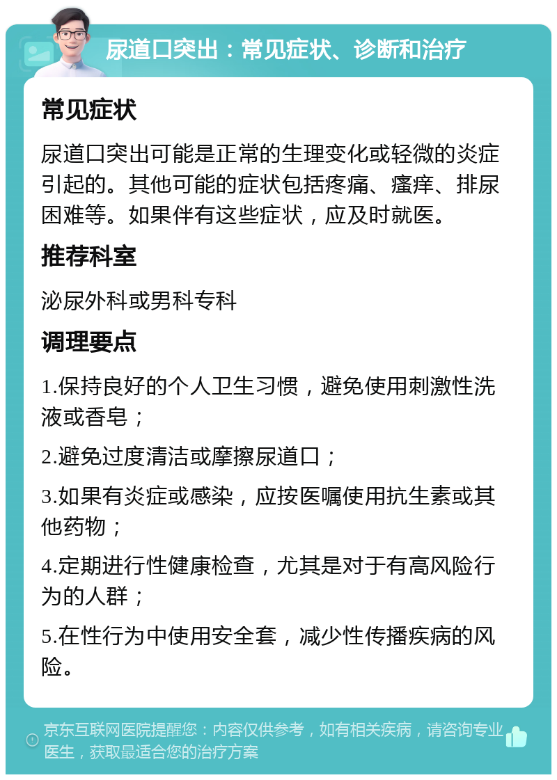 尿道口突出：常见症状、诊断和治疗 常见症状 尿道口突出可能是正常的生理变化或轻微的炎症引起的。其他可能的症状包括疼痛、瘙痒、排尿困难等。如果伴有这些症状，应及时就医。 推荐科室 泌尿外科或男科专科 调理要点 1.保持良好的个人卫生习惯，避免使用刺激性洗液或香皂； 2.避免过度清洁或摩擦尿道口； 3.如果有炎症或感染，应按医嘱使用抗生素或其他药物； 4.定期进行性健康检查，尤其是对于有高风险行为的人群； 5.在性行为中使用安全套，减少性传播疾病的风险。