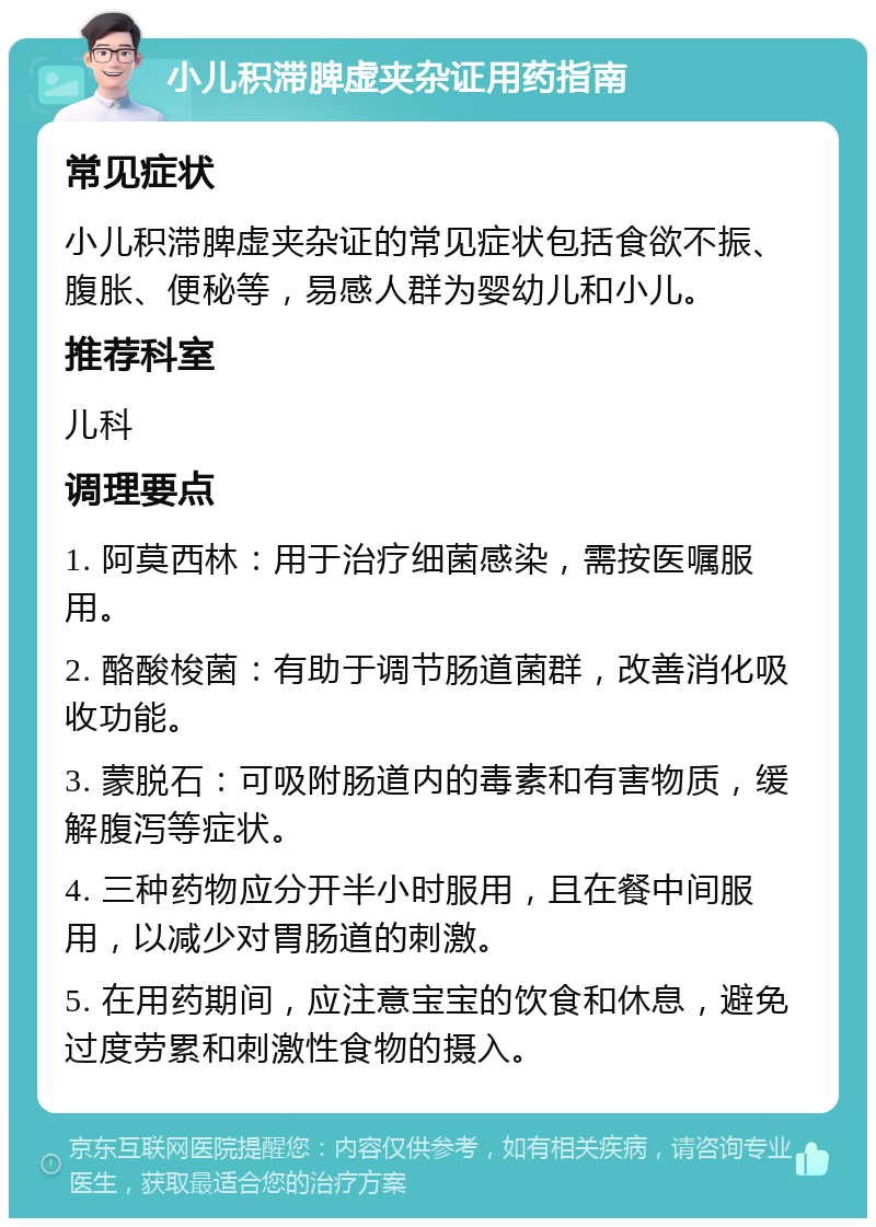 小儿积滞脾虚夹杂证用药指南 常见症状 小儿积滞脾虚夹杂证的常见症状包括食欲不振、腹胀、便秘等，易感人群为婴幼儿和小儿。 推荐科室 儿科 调理要点 1. 阿莫西林：用于治疗细菌感染，需按医嘱服用。 2. 酪酸梭菌：有助于调节肠道菌群，改善消化吸收功能。 3. 蒙脱石：可吸附肠道内的毒素和有害物质，缓解腹泻等症状。 4. 三种药物应分开半小时服用，且在餐中间服用，以减少对胃肠道的刺激。 5. 在用药期间，应注意宝宝的饮食和休息，避免过度劳累和刺激性食物的摄入。