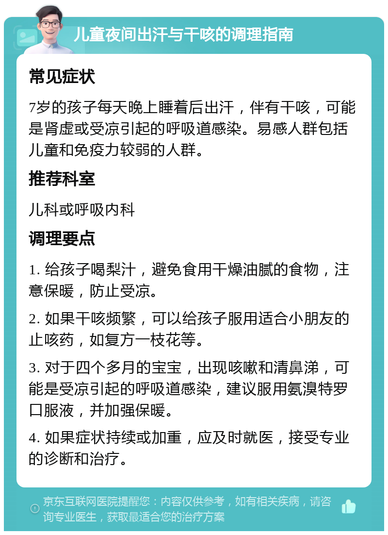 儿童夜间出汗与干咳的调理指南 常见症状 7岁的孩子每天晚上睡着后出汗，伴有干咳，可能是肾虚或受凉引起的呼吸道感染。易感人群包括儿童和免疫力较弱的人群。 推荐科室 儿科或呼吸内科 调理要点 1. 给孩子喝梨汁，避免食用干燥油腻的食物，注意保暖，防止受凉。 2. 如果干咳频繁，可以给孩子服用适合小朋友的止咳药，如复方一枝花等。 3. 对于四个多月的宝宝，出现咳嗽和清鼻涕，可能是受凉引起的呼吸道感染，建议服用氨溴特罗口服液，并加强保暖。 4. 如果症状持续或加重，应及时就医，接受专业的诊断和治疗。