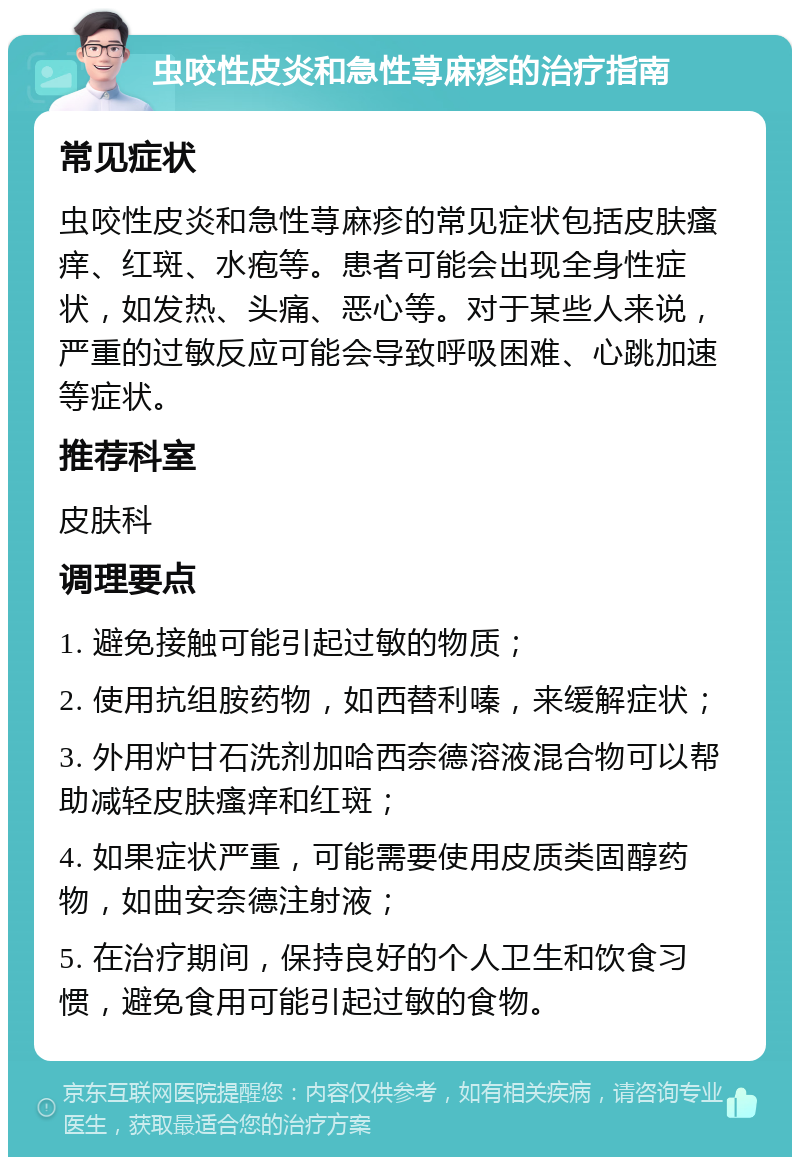 虫咬性皮炎和急性荨麻疹的治疗指南 常见症状 虫咬性皮炎和急性荨麻疹的常见症状包括皮肤瘙痒、红斑、水疱等。患者可能会出现全身性症状，如发热、头痛、恶心等。对于某些人来说，严重的过敏反应可能会导致呼吸困难、心跳加速等症状。 推荐科室 皮肤科 调理要点 1. 避免接触可能引起过敏的物质； 2. 使用抗组胺药物，如西替利嗪，来缓解症状； 3. 外用炉甘石洗剂加哈西奈德溶液混合物可以帮助减轻皮肤瘙痒和红斑； 4. 如果症状严重，可能需要使用皮质类固醇药物，如曲安奈德注射液； 5. 在治疗期间，保持良好的个人卫生和饮食习惯，避免食用可能引起过敏的食物。