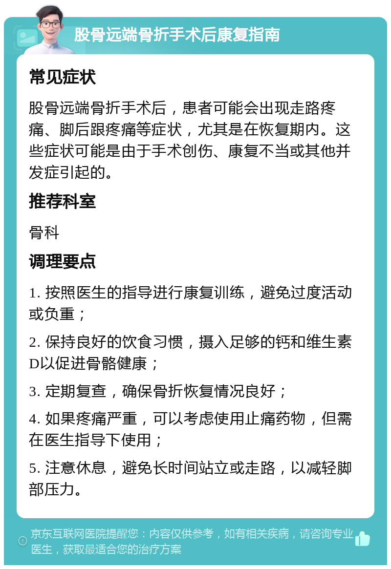 股骨远端骨折手术后康复指南 常见症状 股骨远端骨折手术后，患者可能会出现走路疼痛、脚后跟疼痛等症状，尤其是在恢复期内。这些症状可能是由于手术创伤、康复不当或其他并发症引起的。 推荐科室 骨科 调理要点 1. 按照医生的指导进行康复训练，避免过度活动或负重； 2. 保持良好的饮食习惯，摄入足够的钙和维生素D以促进骨骼健康； 3. 定期复查，确保骨折恢复情况良好； 4. 如果疼痛严重，可以考虑使用止痛药物，但需在医生指导下使用； 5. 注意休息，避免长时间站立或走路，以减轻脚部压力。