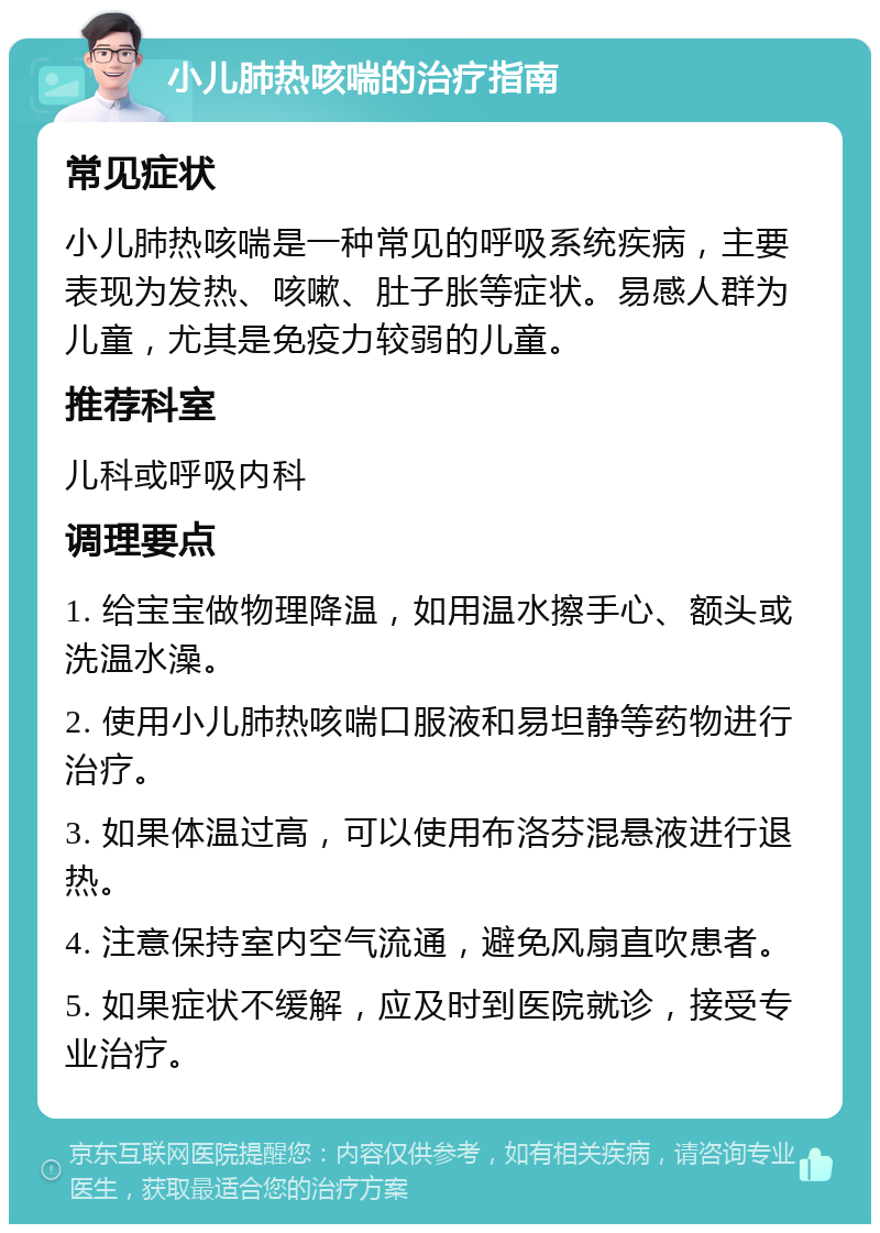 小儿肺热咳喘的治疗指南 常见症状 小儿肺热咳喘是一种常见的呼吸系统疾病，主要表现为发热、咳嗽、肚子胀等症状。易感人群为儿童，尤其是免疫力较弱的儿童。 推荐科室 儿科或呼吸内科 调理要点 1. 给宝宝做物理降温，如用温水擦手心、额头或洗温水澡。 2. 使用小儿肺热咳喘口服液和易坦静等药物进行治疗。 3. 如果体温过高，可以使用布洛芬混悬液进行退热。 4. 注意保持室内空气流通，避免风扇直吹患者。 5. 如果症状不缓解，应及时到医院就诊，接受专业治疗。