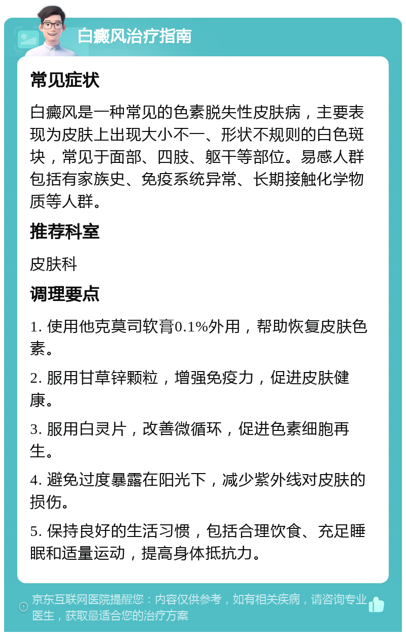 白癜风治疗指南 常见症状 白癜风是一种常见的色素脱失性皮肤病，主要表现为皮肤上出现大小不一、形状不规则的白色斑块，常见于面部、四肢、躯干等部位。易感人群包括有家族史、免疫系统异常、长期接触化学物质等人群。 推荐科室 皮肤科 调理要点 1. 使用他克莫司软膏0.1%外用，帮助恢复皮肤色素。 2. 服用甘草锌颗粒，增强免疫力，促进皮肤健康。 3. 服用白灵片，改善微循环，促进色素细胞再生。 4. 避免过度暴露在阳光下，减少紫外线对皮肤的损伤。 5. 保持良好的生活习惯，包括合理饮食、充足睡眠和适量运动，提高身体抵抗力。