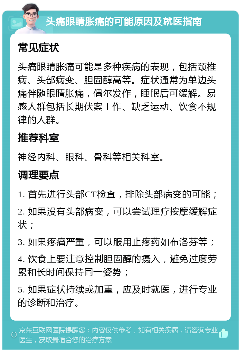 头痛眼睛胀痛的可能原因及就医指南 常见症状 头痛眼睛胀痛可能是多种疾病的表现，包括颈椎病、头部病变、胆固醇高等。症状通常为单边头痛伴随眼睛胀痛，偶尔发作，睡眠后可缓解。易感人群包括长期伏案工作、缺乏运动、饮食不规律的人群。 推荐科室 神经内科、眼科、骨科等相关科室。 调理要点 1. 首先进行头部CT检查，排除头部病变的可能； 2. 如果没有头部病变，可以尝试理疗按摩缓解症状； 3. 如果疼痛严重，可以服用止疼药如布洛芬等； 4. 饮食上要注意控制胆固醇的摄入，避免过度劳累和长时间保持同一姿势； 5. 如果症状持续或加重，应及时就医，进行专业的诊断和治疗。