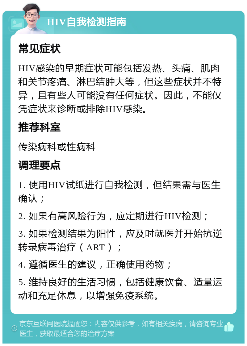 HIV自我检测指南 常见症状 HIV感染的早期症状可能包括发热、头痛、肌肉和关节疼痛、淋巴结肿大等，但这些症状并不特异，且有些人可能没有任何症状。因此，不能仅凭症状来诊断或排除HIV感染。 推荐科室 传染病科或性病科 调理要点 1. 使用HIV试纸进行自我检测，但结果需与医生确认； 2. 如果有高风险行为，应定期进行HIV检测； 3. 如果检测结果为阳性，应及时就医并开始抗逆转录病毒治疗（ART）； 4. 遵循医生的建议，正确使用药物； 5. 维持良好的生活习惯，包括健康饮食、适量运动和充足休息，以增强免疫系统。