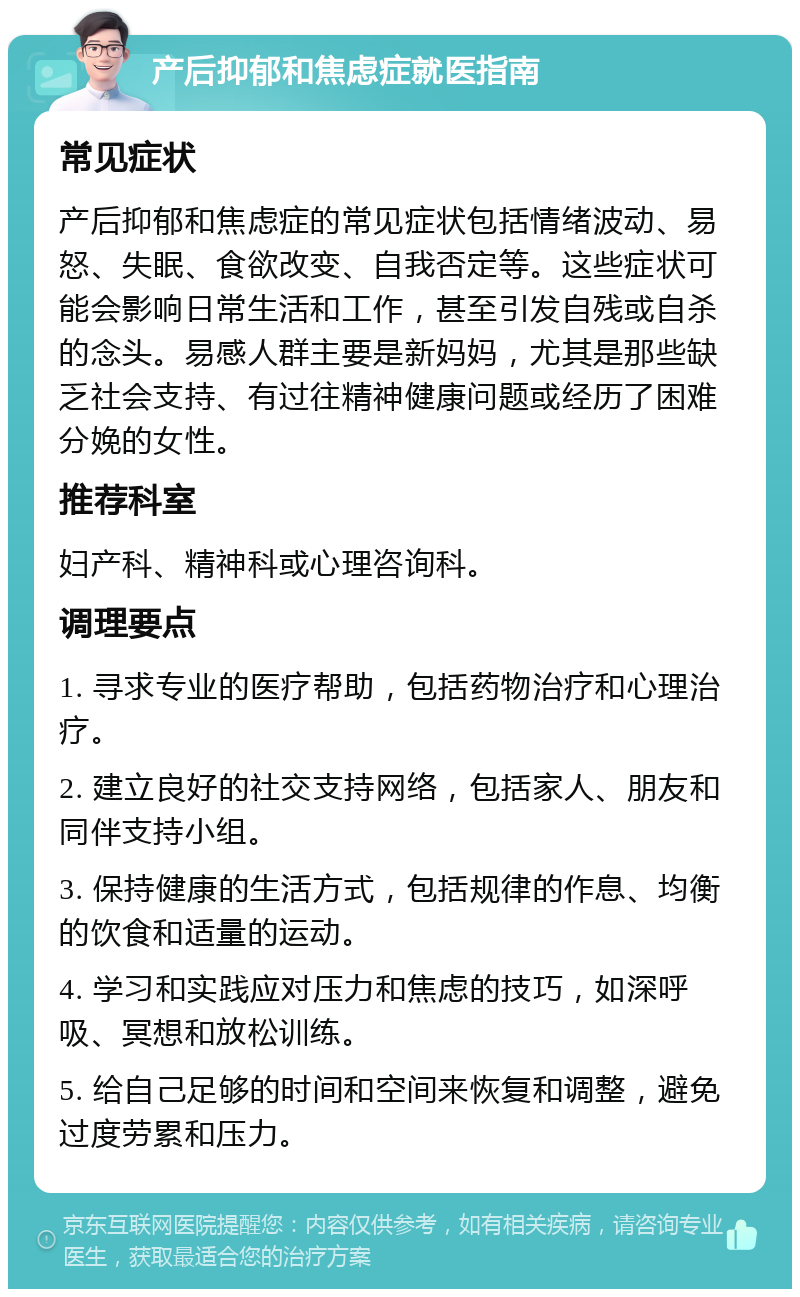 产后抑郁和焦虑症就医指南 常见症状 产后抑郁和焦虑症的常见症状包括情绪波动、易怒、失眠、食欲改变、自我否定等。这些症状可能会影响日常生活和工作，甚至引发自残或自杀的念头。易感人群主要是新妈妈，尤其是那些缺乏社会支持、有过往精神健康问题或经历了困难分娩的女性。 推荐科室 妇产科、精神科或心理咨询科。 调理要点 1. 寻求专业的医疗帮助，包括药物治疗和心理治疗。 2. 建立良好的社交支持网络，包括家人、朋友和同伴支持小组。 3. 保持健康的生活方式，包括规律的作息、均衡的饮食和适量的运动。 4. 学习和实践应对压力和焦虑的技巧，如深呼吸、冥想和放松训练。 5. 给自己足够的时间和空间来恢复和调整，避免过度劳累和压力。