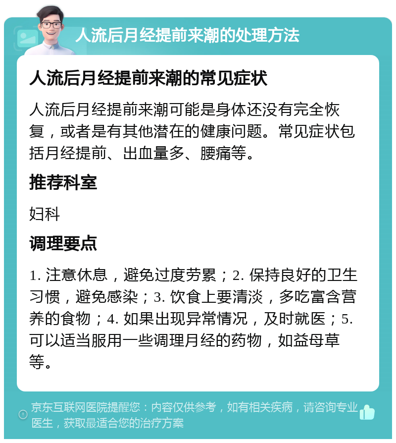 人流后月经提前来潮的处理方法 人流后月经提前来潮的常见症状 人流后月经提前来潮可能是身体还没有完全恢复，或者是有其他潜在的健康问题。常见症状包括月经提前、出血量多、腰痛等。 推荐科室 妇科 调理要点 1. 注意休息，避免过度劳累；2. 保持良好的卫生习惯，避免感染；3. 饮食上要清淡，多吃富含营养的食物；4. 如果出现异常情况，及时就医；5. 可以适当服用一些调理月经的药物，如益母草等。