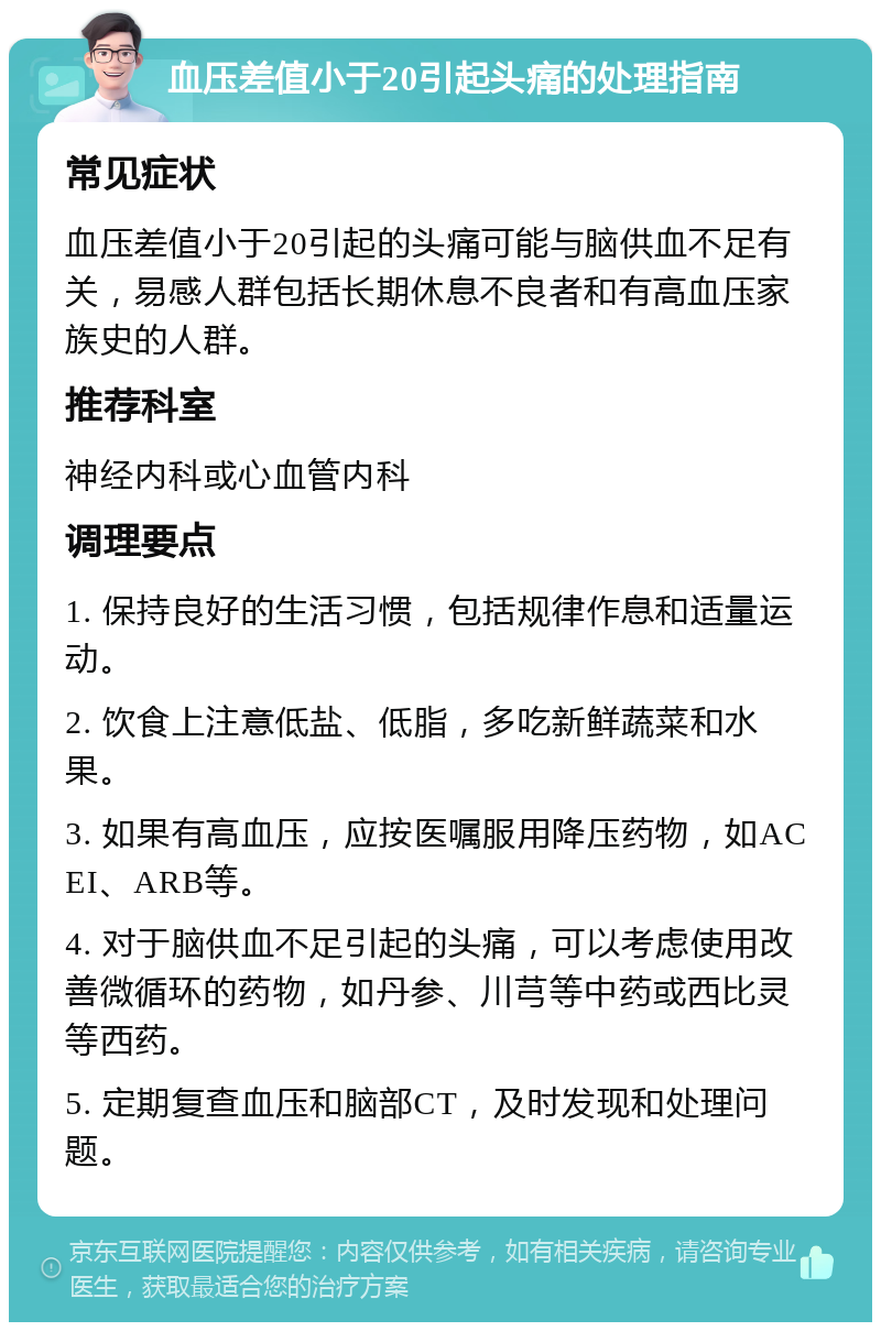 血压差值小于20引起头痛的处理指南 常见症状 血压差值小于20引起的头痛可能与脑供血不足有关，易感人群包括长期休息不良者和有高血压家族史的人群。 推荐科室 神经内科或心血管内科 调理要点 1. 保持良好的生活习惯，包括规律作息和适量运动。 2. 饮食上注意低盐、低脂，多吃新鲜蔬菜和水果。 3. 如果有高血压，应按医嘱服用降压药物，如ACEI、ARB等。 4. 对于脑供血不足引起的头痛，可以考虑使用改善微循环的药物，如丹参、川芎等中药或西比灵等西药。 5. 定期复查血压和脑部CT，及时发现和处理问题。