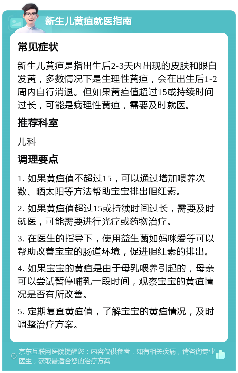 新生儿黄疸就医指南 常见症状 新生儿黄疸是指出生后2-3天内出现的皮肤和眼白发黄，多数情况下是生理性黄疸，会在出生后1-2周内自行消退。但如果黄疸值超过15或持续时间过长，可能是病理性黄疸，需要及时就医。 推荐科室 儿科 调理要点 1. 如果黄疸值不超过15，可以通过增加喂养次数、晒太阳等方法帮助宝宝排出胆红素。 2. 如果黄疸值超过15或持续时间过长，需要及时就医，可能需要进行光疗或药物治疗。 3. 在医生的指导下，使用益生菌如妈咪爱等可以帮助改善宝宝的肠道环境，促进胆红素的排出。 4. 如果宝宝的黄疸是由于母乳喂养引起的，母亲可以尝试暂停哺乳一段时间，观察宝宝的黄疸情况是否有所改善。 5. 定期复查黄疸值，了解宝宝的黄疸情况，及时调整治疗方案。