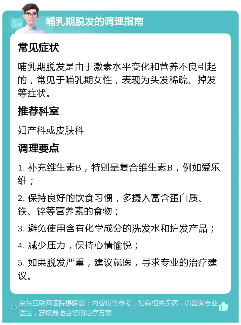 哺乳期脱发的调理指南 常见症状 哺乳期脱发是由于激素水平变化和营养不良引起的，常见于哺乳期女性，表现为头发稀疏、掉发等症状。 推荐科室 妇产科或皮肤科 调理要点 1. 补充维生素B，特别是复合维生素B，例如爱乐维； 2. 保持良好的饮食习惯，多摄入富含蛋白质、铁、锌等营养素的食物； 3. 避免使用含有化学成分的洗发水和护发产品； 4. 减少压力，保持心情愉悦； 5. 如果脱发严重，建议就医，寻求专业的治疗建议。