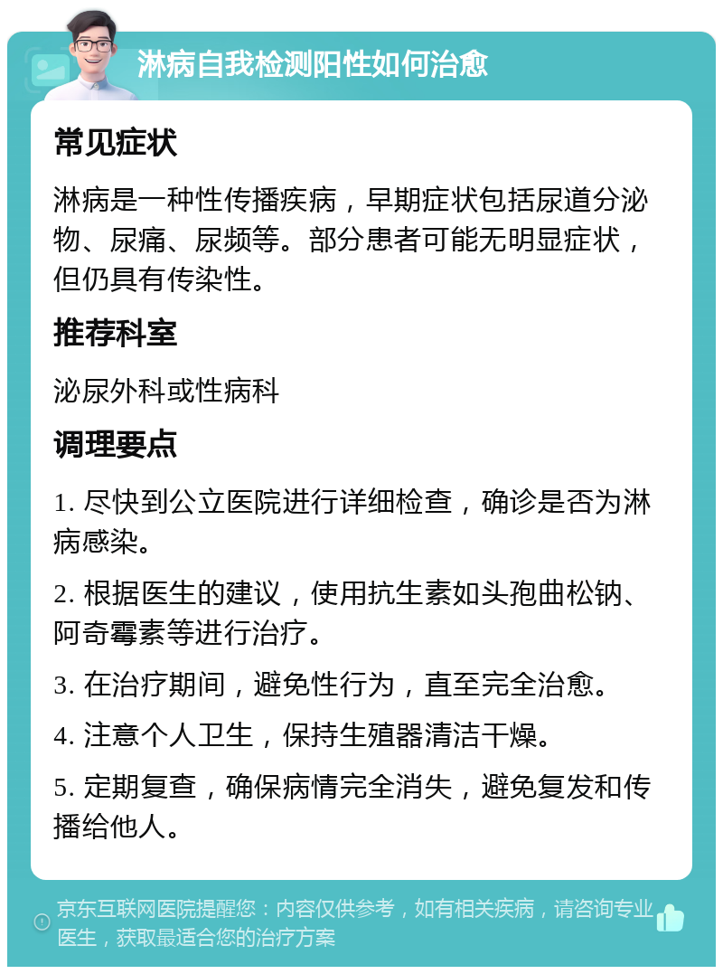 淋病自我检测阳性如何治愈 常见症状 淋病是一种性传播疾病，早期症状包括尿道分泌物、尿痛、尿频等。部分患者可能无明显症状，但仍具有传染性。 推荐科室 泌尿外科或性病科 调理要点 1. 尽快到公立医院进行详细检查，确诊是否为淋病感染。 2. 根据医生的建议，使用抗生素如头孢曲松钠、阿奇霉素等进行治疗。 3. 在治疗期间，避免性行为，直至完全治愈。 4. 注意个人卫生，保持生殖器清洁干燥。 5. 定期复查，确保病情完全消失，避免复发和传播给他人。