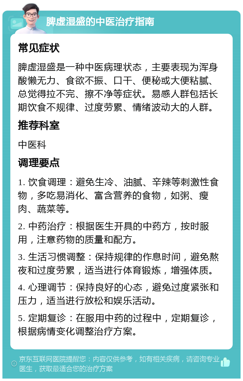 脾虚湿盛的中医治疗指南 常见症状 脾虚湿盛是一种中医病理状态，主要表现为浑身酸懒无力、食欲不振、口干、便秘或大便粘腻、总觉得拉不完、擦不净等症状。易感人群包括长期饮食不规律、过度劳累、情绪波动大的人群。 推荐科室 中医科 调理要点 1. 饮食调理：避免生冷、油腻、辛辣等刺激性食物，多吃易消化、富含营养的食物，如粥、瘦肉、蔬菜等。 2. 中药治疗：根据医生开具的中药方，按时服用，注意药物的质量和配方。 3. 生活习惯调整：保持规律的作息时间，避免熬夜和过度劳累，适当进行体育锻炼，增强体质。 4. 心理调节：保持良好的心态，避免过度紧张和压力，适当进行放松和娱乐活动。 5. 定期复诊：在服用中药的过程中，定期复诊，根据病情变化调整治疗方案。