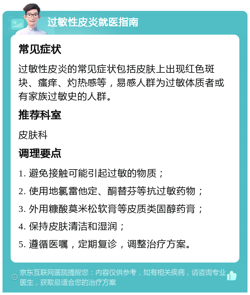 过敏性皮炎就医指南 常见症状 过敏性皮炎的常见症状包括皮肤上出现红色斑块、瘙痒、灼热感等，易感人群为过敏体质者或有家族过敏史的人群。 推荐科室 皮肤科 调理要点 1. 避免接触可能引起过敏的物质； 2. 使用地氯雷他定、酮替芬等抗过敏药物； 3. 外用糠酸莫米松软膏等皮质类固醇药膏； 4. 保持皮肤清洁和湿润； 5. 遵循医嘱，定期复诊，调整治疗方案。