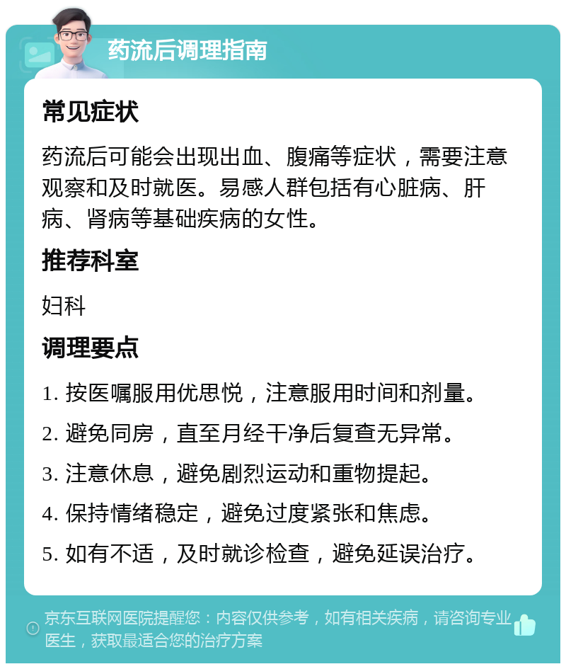 药流后调理指南 常见症状 药流后可能会出现出血、腹痛等症状，需要注意观察和及时就医。易感人群包括有心脏病、肝病、肾病等基础疾病的女性。 推荐科室 妇科 调理要点 1. 按医嘱服用优思悦，注意服用时间和剂量。 2. 避免同房，直至月经干净后复查无异常。 3. 注意休息，避免剧烈运动和重物提起。 4. 保持情绪稳定，避免过度紧张和焦虑。 5. 如有不适，及时就诊检查，避免延误治疗。