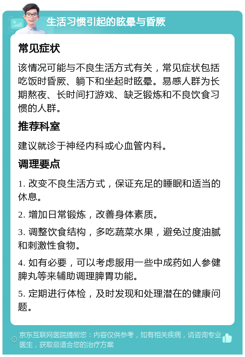 生活习惯引起的眩晕与昏厥 常见症状 该情况可能与不良生活方式有关，常见症状包括吃饭时昏厥、躺下和坐起时眩晕。易感人群为长期熬夜、长时间打游戏、缺乏锻炼和不良饮食习惯的人群。 推荐科室 建议就诊于神经内科或心血管内科。 调理要点 1. 改变不良生活方式，保证充足的睡眠和适当的休息。 2. 增加日常锻炼，改善身体素质。 3. 调整饮食结构，多吃蔬菜水果，避免过度油腻和刺激性食物。 4. 如有必要，可以考虑服用一些中成药如人参健脾丸等来辅助调理脾胃功能。 5. 定期进行体检，及时发现和处理潜在的健康问题。