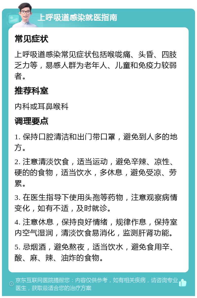 上呼吸道感染就医指南 常见症状 上呼吸道感染常见症状包括喉咙痛、头昏、四肢乏力等，易感人群为老年人、儿童和免疫力较弱者。 推荐科室 内科或耳鼻喉科 调理要点 1. 保持口腔清洁和出门带口罩，避免到人多的地方。 2. 注意清淡饮食，适当运动，避免辛辣、凉性、硬的的食物，适当饮水，多休息，避免受凉、劳累。 3. 在医生指导下使用头孢等药物，注意观察病情变化，如有不适，及时就诊。 4. 注意休息，保持良好情绪，规律作息，保持室内空气湿润，清淡饮食易消化，监测肝肾功能。 5. 忌烟酒，避免熬夜，适当饮水，避免食用辛、酸、麻、辣、油炸的食物。