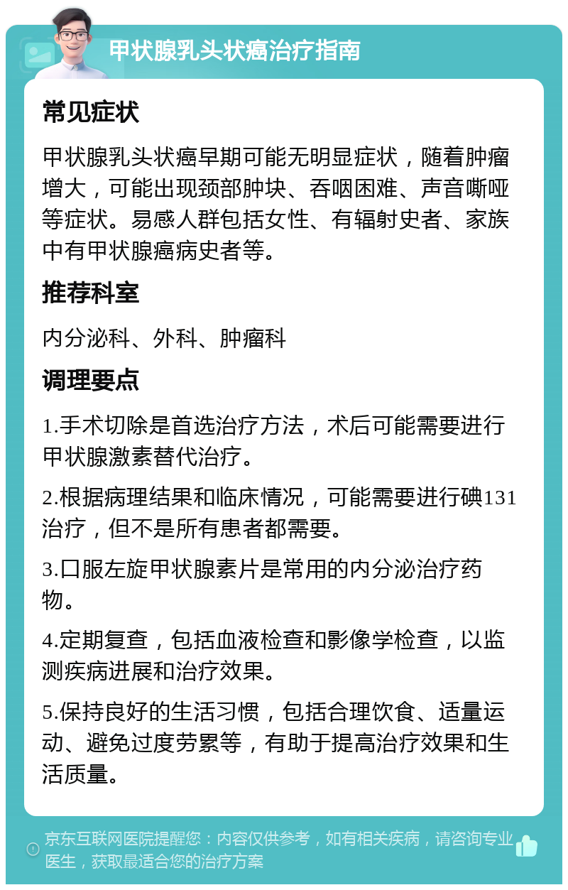 甲状腺乳头状癌治疗指南 常见症状 甲状腺乳头状癌早期可能无明显症状，随着肿瘤增大，可能出现颈部肿块、吞咽困难、声音嘶哑等症状。易感人群包括女性、有辐射史者、家族中有甲状腺癌病史者等。 推荐科室 内分泌科、外科、肿瘤科 调理要点 1.手术切除是首选治疗方法，术后可能需要进行甲状腺激素替代治疗。 2.根据病理结果和临床情况，可能需要进行碘131治疗，但不是所有患者都需要。 3.口服左旋甲状腺素片是常用的内分泌治疗药物。 4.定期复查，包括血液检查和影像学检查，以监测疾病进展和治疗效果。 5.保持良好的生活习惯，包括合理饮食、适量运动、避免过度劳累等，有助于提高治疗效果和生活质量。