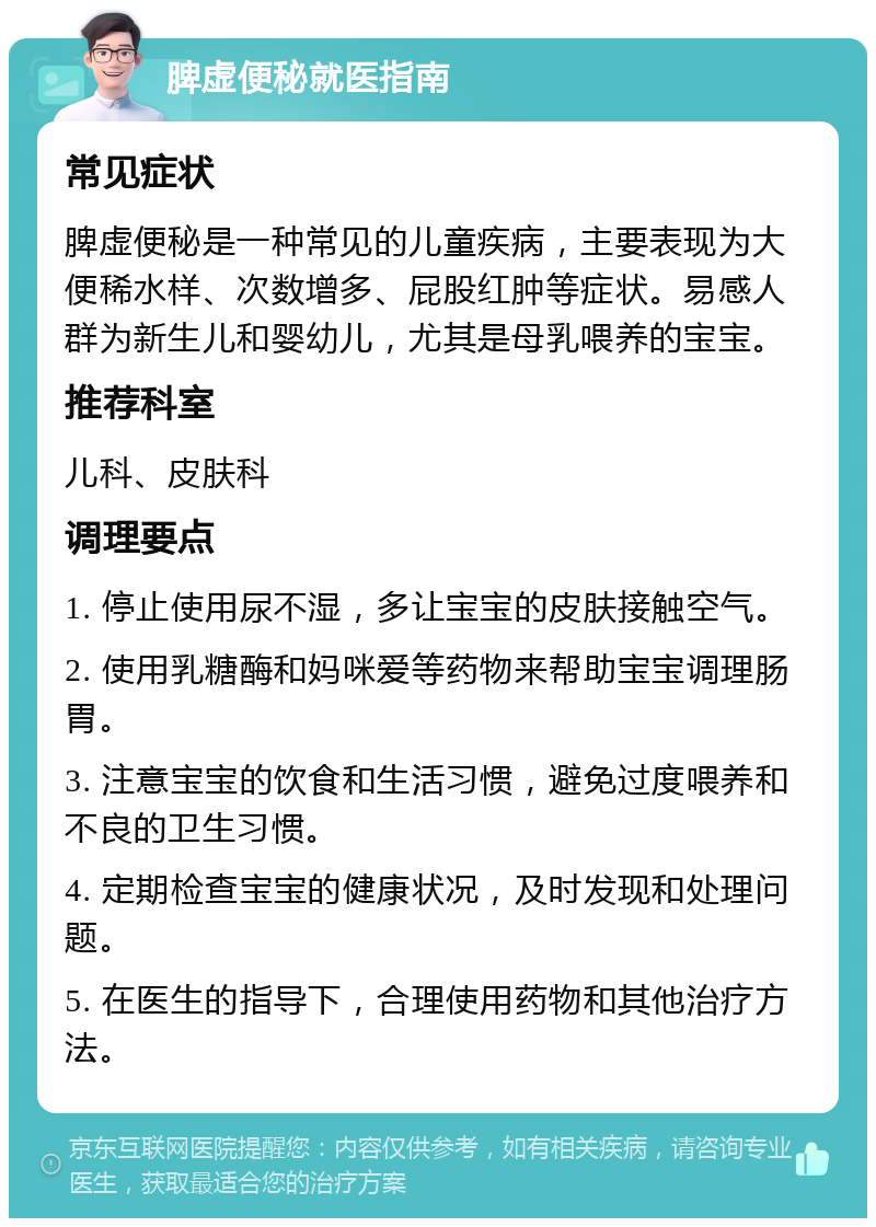 脾虚便秘就医指南 常见症状 脾虚便秘是一种常见的儿童疾病，主要表现为大便稀水样、次数增多、屁股红肿等症状。易感人群为新生儿和婴幼儿，尤其是母乳喂养的宝宝。 推荐科室 儿科、皮肤科 调理要点 1. 停止使用尿不湿，多让宝宝的皮肤接触空气。 2. 使用乳糖酶和妈咪爱等药物来帮助宝宝调理肠胃。 3. 注意宝宝的饮食和生活习惯，避免过度喂养和不良的卫生习惯。 4. 定期检查宝宝的健康状况，及时发现和处理问题。 5. 在医生的指导下，合理使用药物和其他治疗方法。