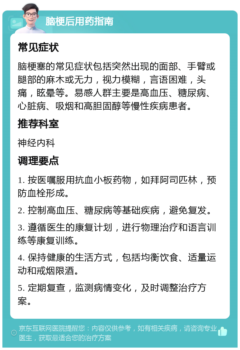 脑梗后用药指南 常见症状 脑梗塞的常见症状包括突然出现的面部、手臂或腿部的麻木或无力，视力模糊，言语困难，头痛，眩晕等。易感人群主要是高血压、糖尿病、心脏病、吸烟和高胆固醇等慢性疾病患者。 推荐科室 神经内科 调理要点 1. 按医嘱服用抗血小板药物，如拜阿司匹林，预防血栓形成。 2. 控制高血压、糖尿病等基础疾病，避免复发。 3. 遵循医生的康复计划，进行物理治疗和语言训练等康复训练。 4. 保持健康的生活方式，包括均衡饮食、适量运动和戒烟限酒。 5. 定期复查，监测病情变化，及时调整治疗方案。