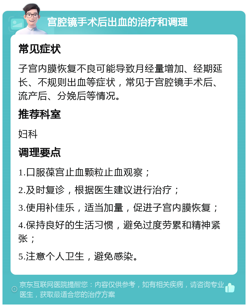 宫腔镜手术后出血的治疗和调理 常见症状 子宫内膜恢复不良可能导致月经量增加、经期延长、不规则出血等症状，常见于宫腔镜手术后、流产后、分娩后等情况。 推荐科室 妇科 调理要点 1.口服葆宫止血颗粒止血观察； 2.及时复诊，根据医生建议进行治疗； 3.使用补佳乐，适当加量，促进子宫内膜恢复； 4.保持良好的生活习惯，避免过度劳累和精神紧张； 5.注意个人卫生，避免感染。